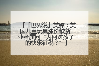 「世界说」美媒：美国儿童玩具涨价缺货 业者质问“为何对孩子的快乐征税？”