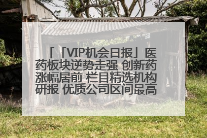 「VIP机会日报」医药板块逆势走强 创新药涨幅居前 栏目精选机构研报 优质公司区间最高涨34.9%