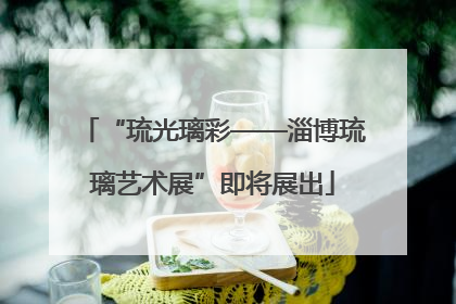 “琉光璃彩——淄博琉璃艺术展”即将展出