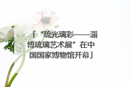 “琉光璃彩——淄博琉璃艺术展”在中国国家博物馆开幕