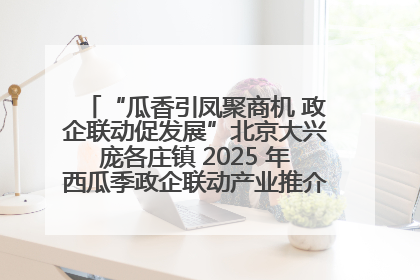 “瓜香引凤聚商机 政企联动促发展”北京大兴庞各庄镇 2025 年西瓜季政企联动产业推介活动圆满举行
