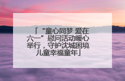 “童心同梦 爱在六一”慰问活动暖心举行，守护沈城困境儿童幸福童年