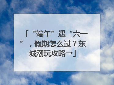 “端午”遇“六一”，假期怎么过？东城潮玩攻略→