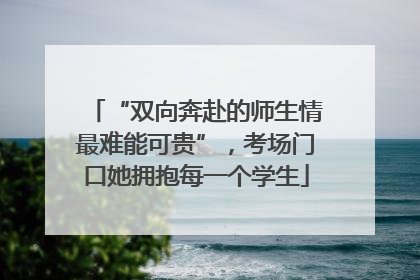 “双向奔赴的师生情最难能可贵”，考场门口她拥抱每一个学生