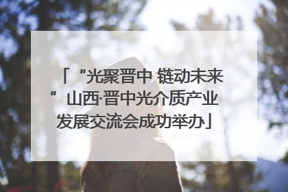 “光聚晋中 链动未来”山西·晋中光介质产业发展交流会成功举办
