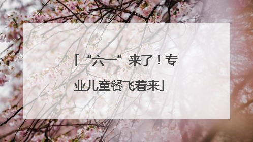 “六一”来了！专业儿童餐飞着来