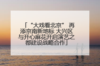 “大戏看北京” 再添京南新地标 大兴区与开心麻花开启演艺之都建设战略合作