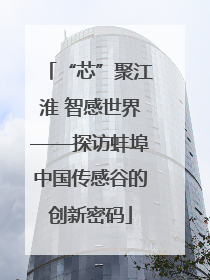“芯”聚江淮 智感世界——探访蚌埠中国传感谷的创新密码