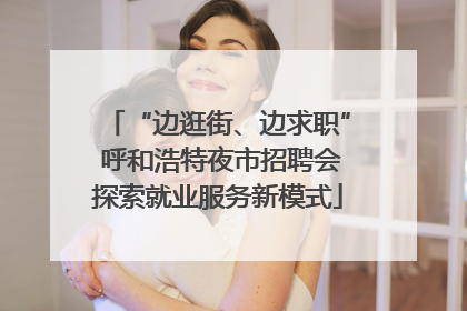 “边逛街、边求职” 呼和浩特夜市招聘会探索就业服务新模式