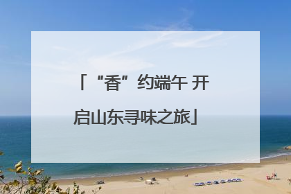 “香”约端午 开启山东寻味之旅