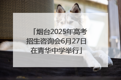 烟台2025年高考招生咨询会6月27日在青华中学举行