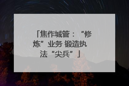 焦作城管：“修炼”业务 锻造执法“尖兵”