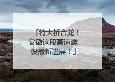 特大桥合龙！安徽这段高速建设最新进展！