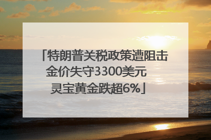 特朗普关税政策遭阻击金价失守3300美元 灵宝黄金跌超6%