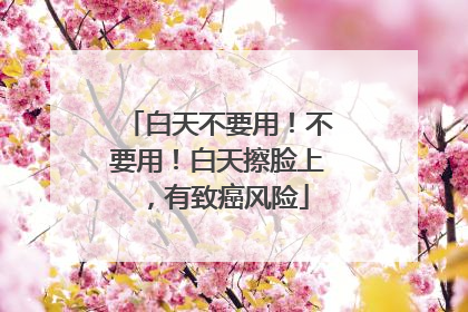 白天不要用！不要用！白天擦脸上，有致癌风险