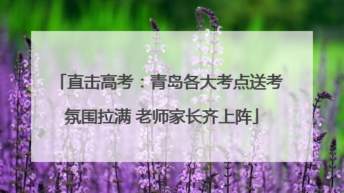 直击高考：青岛各大考点送考氛围拉满 老师家长齐上阵