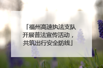 福州高速执法支队开展普法宣传活动，共筑出行安全防线