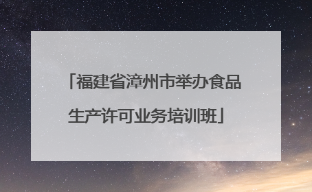 福建省漳州市举办食品生产许可业务培训班