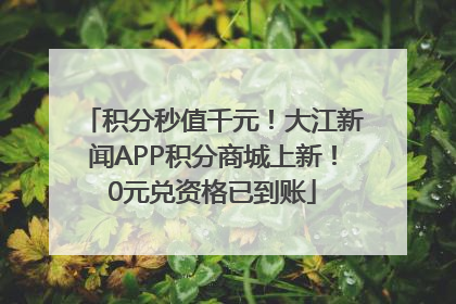 积分秒值千元！大江新闻APP积分商城上新！0元兑资格已到账