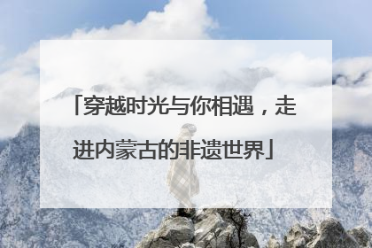 穿越时光与你相遇，走进内蒙古的非遗世界