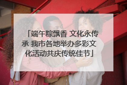 端午粽飘香 文化永传承 我市各地举办多彩文化活动共庆传统佳节