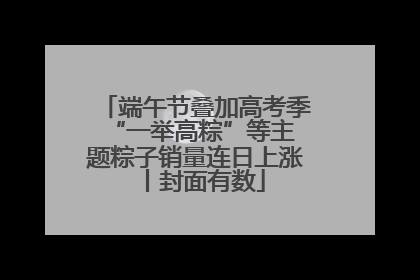 端午节叠加高考季 “一举高粽”等主题粽子销量连日上涨丨封面有数