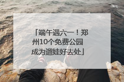 端午遇六一！郑州10个免费公园成为遛娃好去处