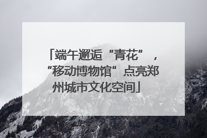 端午邂逅“青花”，“移动博物馆”点亮郑州城市文化空间