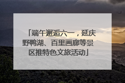 端午邂逅六一，延庆野鸭湖、百里画廊等景区推特色文旅活动
