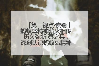 第一视点·读端丨蚂蚁岛精神薪火相传历久弥新 蔡之兵：深刻认识蚂蚁岛精神的“精气神”