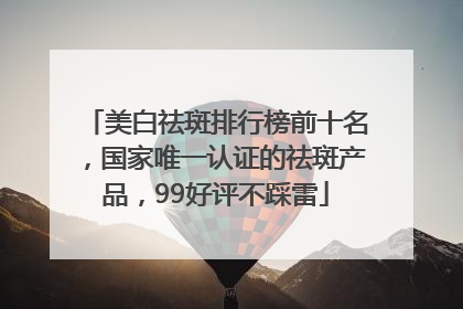 美白祛斑排行榜前十名，国家唯一认证的祛斑产品，99好评不踩雷