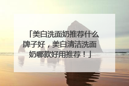 美白洗面奶推荐什么牌子好，美白清洁洗面奶哪款好用推荐！
