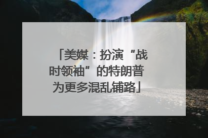 美媒：扮演“战时领袖”的特朗普为更多混乱铺路