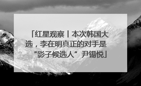 红星观察丨本次韩国大选，李在明真正的对手是“影子候选人”尹锡悦