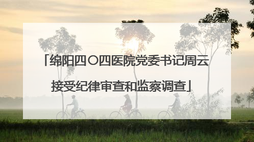 绵阳四〇四医院党委书记周云 接受纪律审查和监察调查