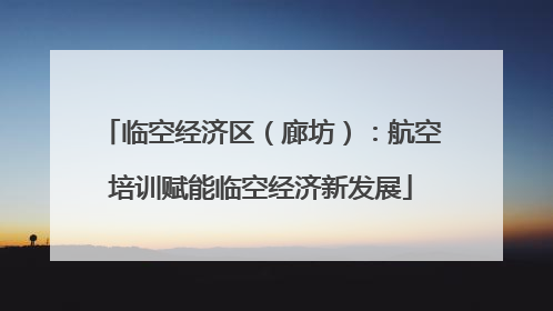 临空经济区（廊坊）：航空培训赋能临空经济新发展