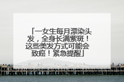 一女生每月漂染头发，全身长满紫斑！这些美发方式可能会致癌！紧急提醒