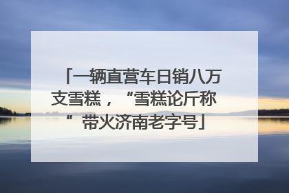 一辆直营车日销八万支雪糕，“雪糕论斤称”带火济南老字号