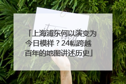 上海浦东何以演变为今日模样？24幅跨越百年的地图讲述历史