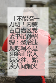 不能搞一刀切！内蒙古自治区党委书记孙绍骋：整治违规吃喝不是阻绝正常人际交往、黯淡人间烟火