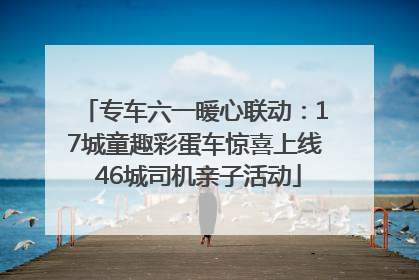 专车六一暖心联动：17城童趣彩蛋车惊喜上线 46城司机亲子活动
