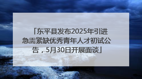 东平县发布2025年引进急需紧缺优秀青年人才初试公告，5月30日开展面谈