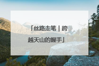 丝路走笔｜跨越天山的握手
