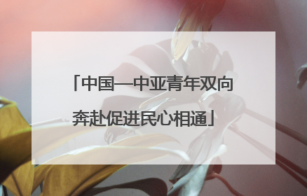 中国—中亚青年双向奔赴促进民心相通