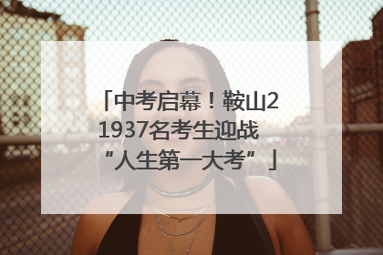 中考启幕！鞍山21937名考生迎战“人生第一大考”