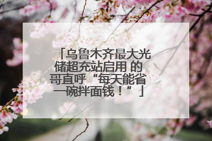 乌鲁木齐最大光储超充站启用 的哥直呼“每天能省一碗拌面钱！”