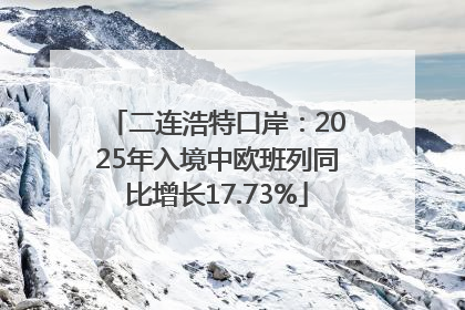 二连浩特口岸：2025年入境中欧班列同比增长17.73%