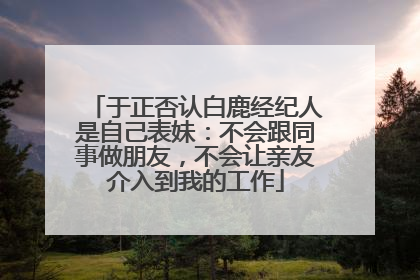 于正否认白鹿经纪人是自己表妹：不会跟同事做朋友，不会让亲友介入到我的工作