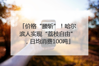价格“腰斩”！哈尔滨人实现“荔枝自由”，日均消费100吨