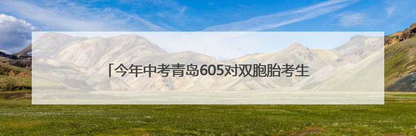 今年中考青岛605对双胞胎考生申请同一考点，家长送考更方便